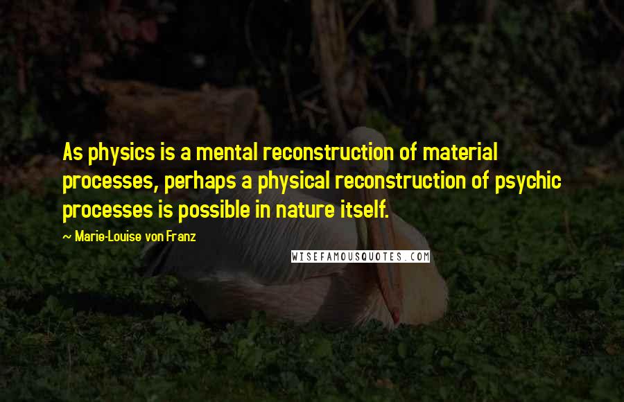 Marie-Louise Von Franz Quotes: As physics is a mental reconstruction of material processes, perhaps a physical reconstruction of psychic processes is possible in nature itself.