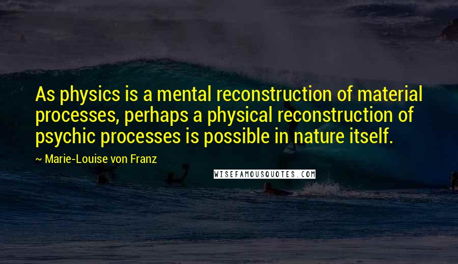 Marie-Louise Von Franz Quotes: As physics is a mental reconstruction of material processes, perhaps a physical reconstruction of psychic processes is possible in nature itself.