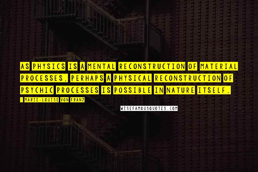 Marie-Louise Von Franz Quotes: As physics is a mental reconstruction of material processes, perhaps a physical reconstruction of psychic processes is possible in nature itself.