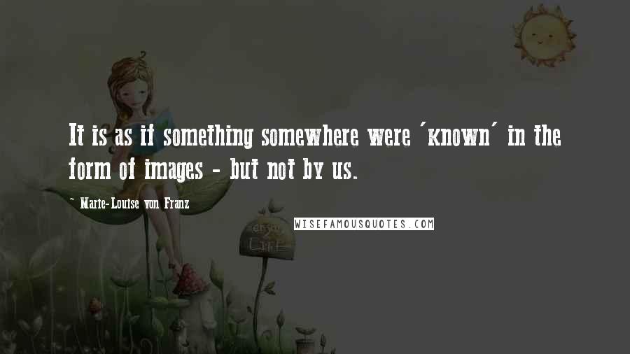 Marie-Louise Von Franz Quotes: It is as if something somewhere were 'known' in the form of images - but not by us.