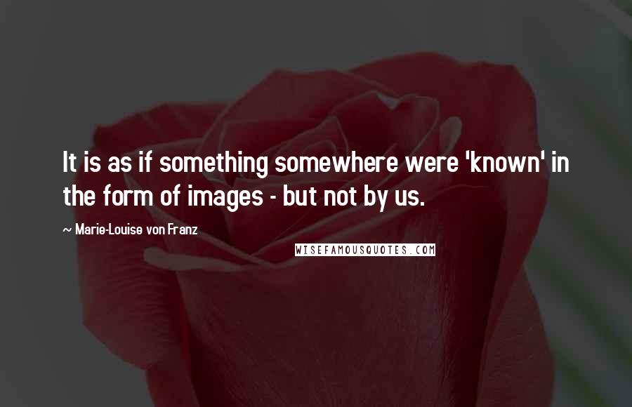 Marie-Louise Von Franz Quotes: It is as if something somewhere were 'known' in the form of images - but not by us.