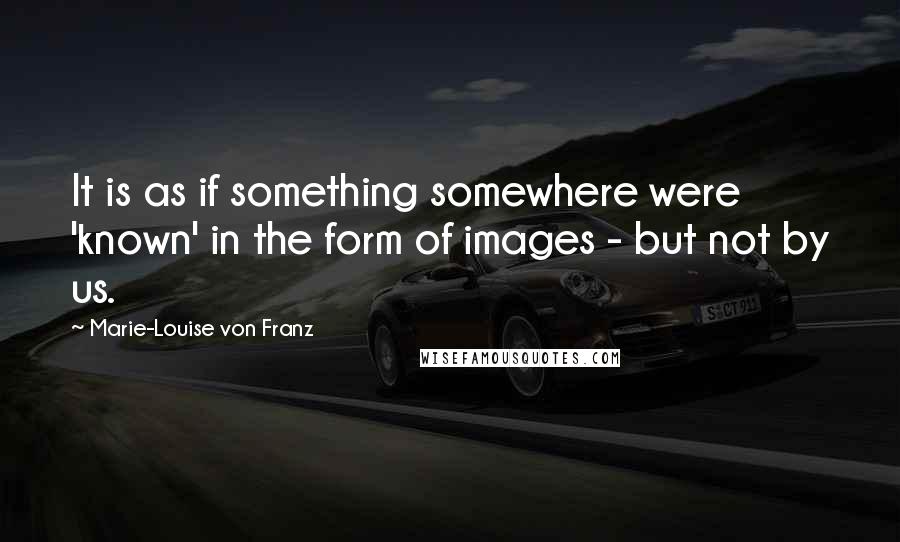Marie-Louise Von Franz Quotes: It is as if something somewhere were 'known' in the form of images - but not by us.