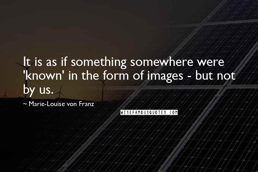 Marie-Louise Von Franz Quotes: It is as if something somewhere were 'known' in the form of images - but not by us.