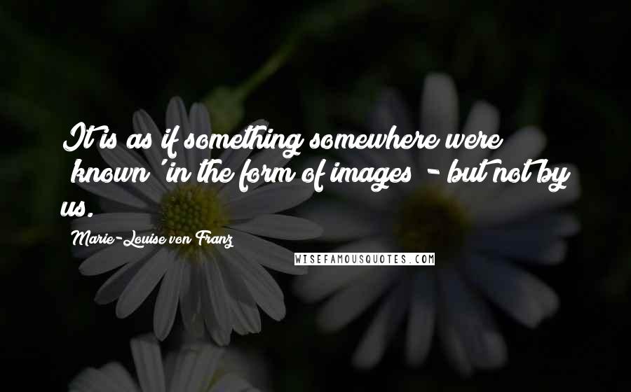 Marie-Louise Von Franz Quotes: It is as if something somewhere were 'known' in the form of images - but not by us.