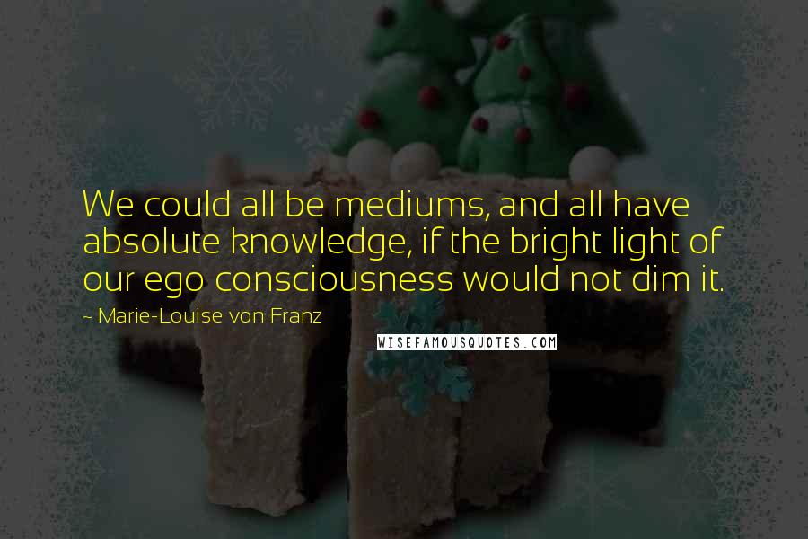 Marie-Louise Von Franz Quotes: We could all be mediums, and all have absolute knowledge, if the bright light of our ego consciousness would not dim it.