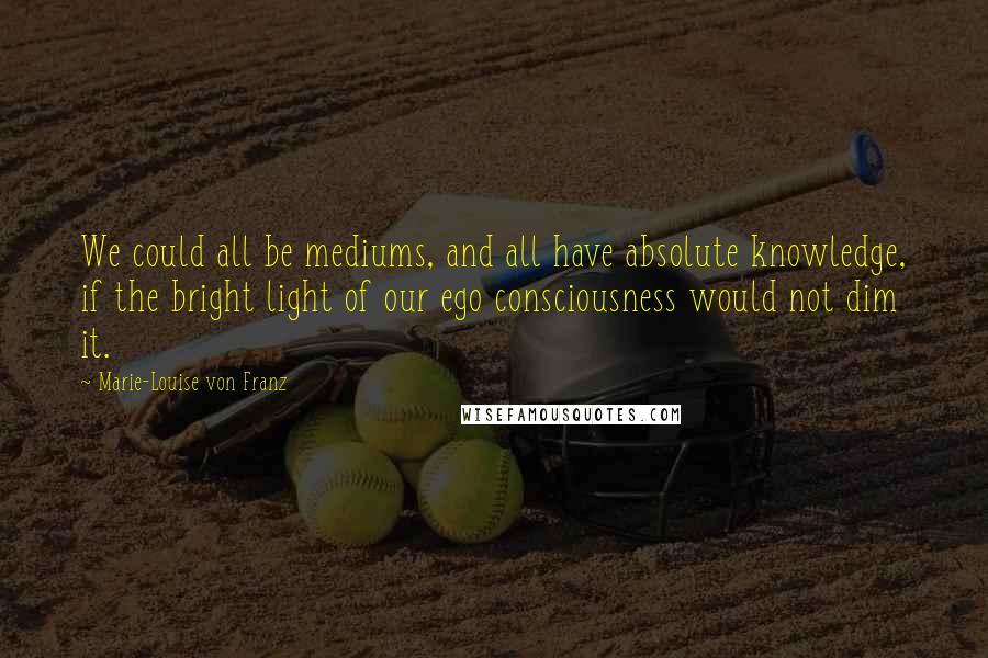 Marie-Louise Von Franz Quotes: We could all be mediums, and all have absolute knowledge, if the bright light of our ego consciousness would not dim it.