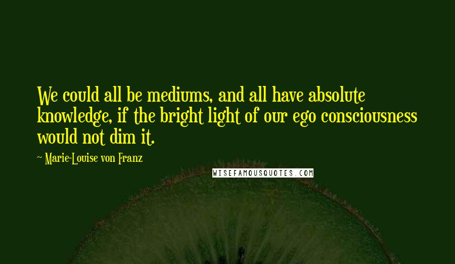 Marie-Louise Von Franz Quotes: We could all be mediums, and all have absolute knowledge, if the bright light of our ego consciousness would not dim it.