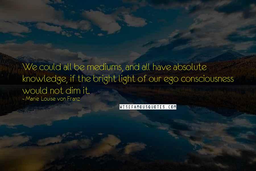 Marie-Louise Von Franz Quotes: We could all be mediums, and all have absolute knowledge, if the bright light of our ego consciousness would not dim it.