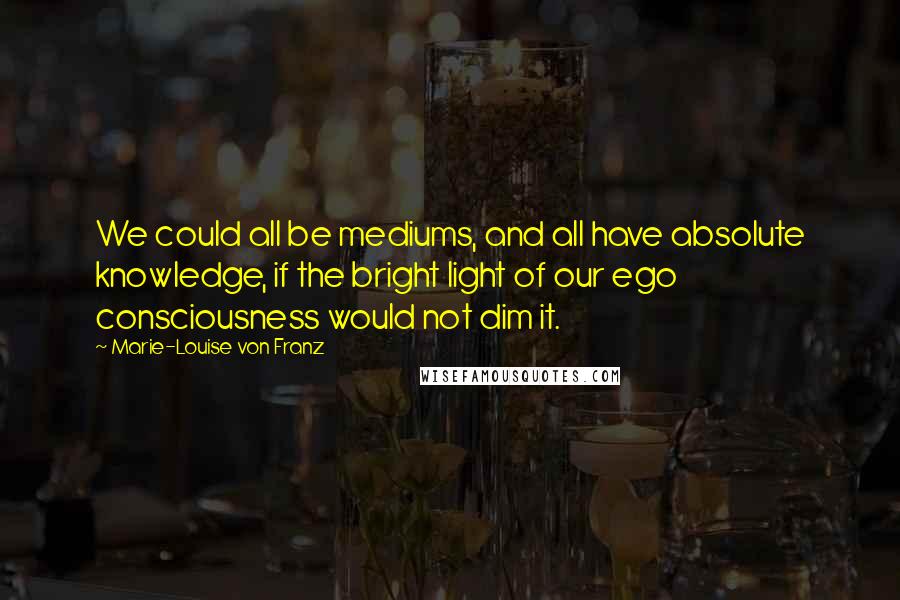 Marie-Louise Von Franz Quotes: We could all be mediums, and all have absolute knowledge, if the bright light of our ego consciousness would not dim it.