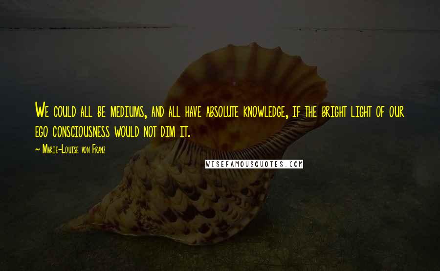 Marie-Louise Von Franz Quotes: We could all be mediums, and all have absolute knowledge, if the bright light of our ego consciousness would not dim it.