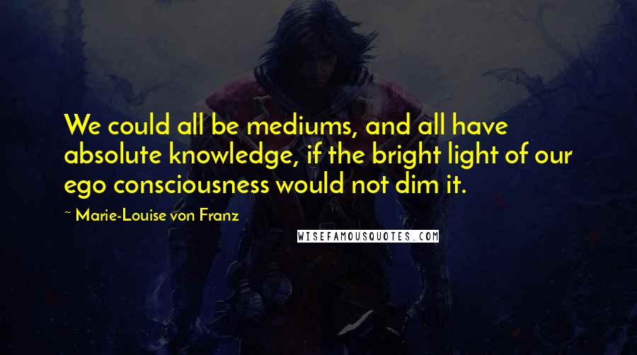 Marie-Louise Von Franz Quotes: We could all be mediums, and all have absolute knowledge, if the bright light of our ego consciousness would not dim it.