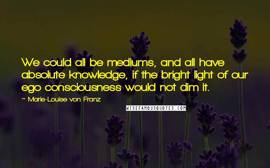 Marie-Louise Von Franz Quotes: We could all be mediums, and all have absolute knowledge, if the bright light of our ego consciousness would not dim it.