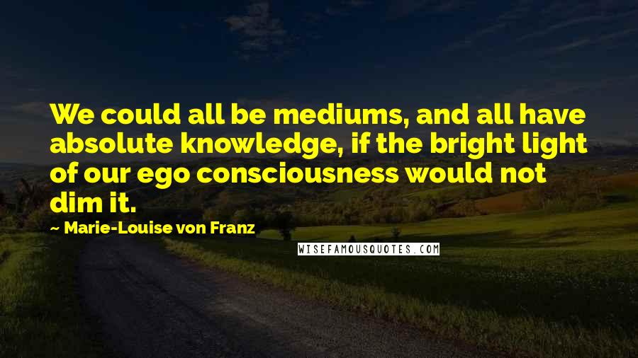 Marie-Louise Von Franz Quotes: We could all be mediums, and all have absolute knowledge, if the bright light of our ego consciousness would not dim it.