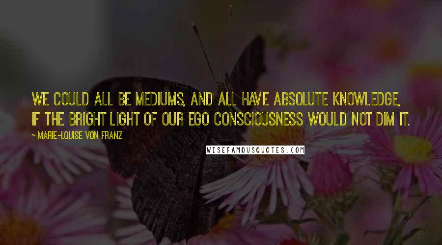 Marie-Louise Von Franz Quotes: We could all be mediums, and all have absolute knowledge, if the bright light of our ego consciousness would not dim it.