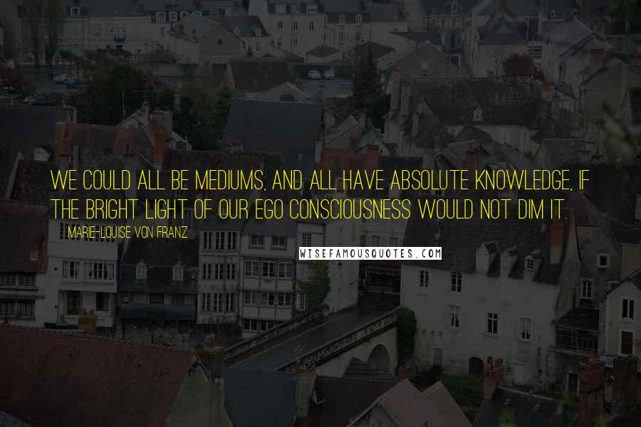 Marie-Louise Von Franz Quotes: We could all be mediums, and all have absolute knowledge, if the bright light of our ego consciousness would not dim it.