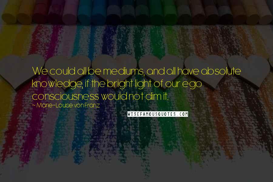 Marie-Louise Von Franz Quotes: We could all be mediums, and all have absolute knowledge, if the bright light of our ego consciousness would not dim it.