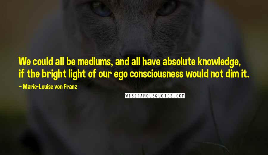 Marie-Louise Von Franz Quotes: We could all be mediums, and all have absolute knowledge, if the bright light of our ego consciousness would not dim it.