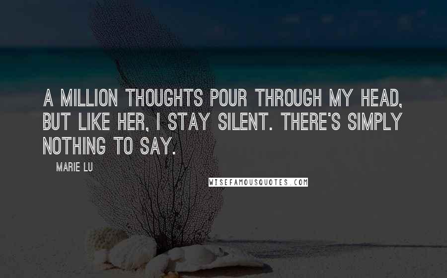 Marie Lu Quotes: A MILLION THOUGHTS POUR THROUGH MY HEAD, BUT LIKE HER, I STAY SILENT. THERE'S SIMPLY NOTHING TO SAY.