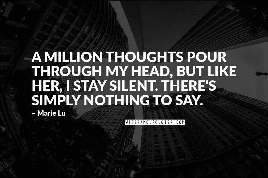 Marie Lu Quotes: A MILLION THOUGHTS POUR THROUGH MY HEAD, BUT LIKE HER, I STAY SILENT. THERE'S SIMPLY NOTHING TO SAY.