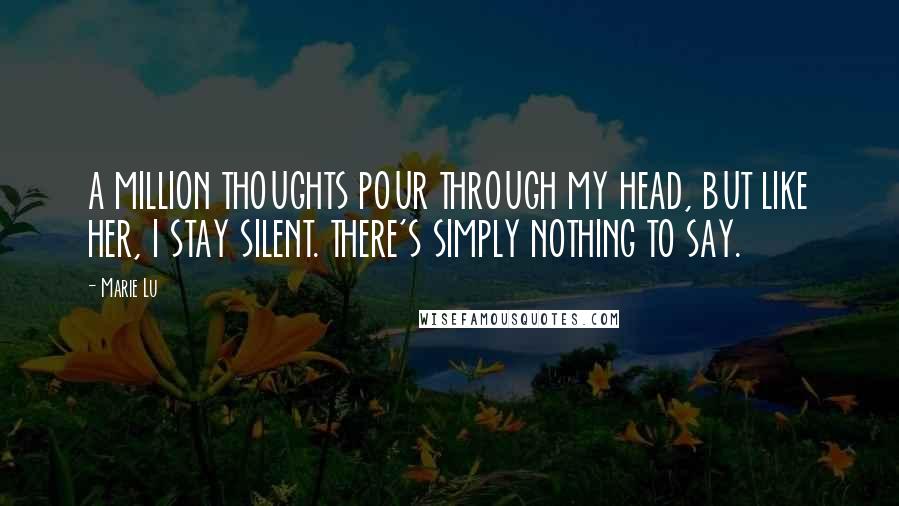 Marie Lu Quotes: A MILLION THOUGHTS POUR THROUGH MY HEAD, BUT LIKE HER, I STAY SILENT. THERE'S SIMPLY NOTHING TO SAY.