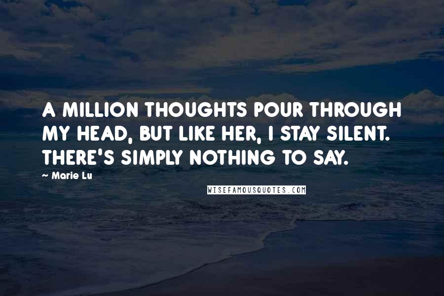 Marie Lu Quotes: A MILLION THOUGHTS POUR THROUGH MY HEAD, BUT LIKE HER, I STAY SILENT. THERE'S SIMPLY NOTHING TO SAY.