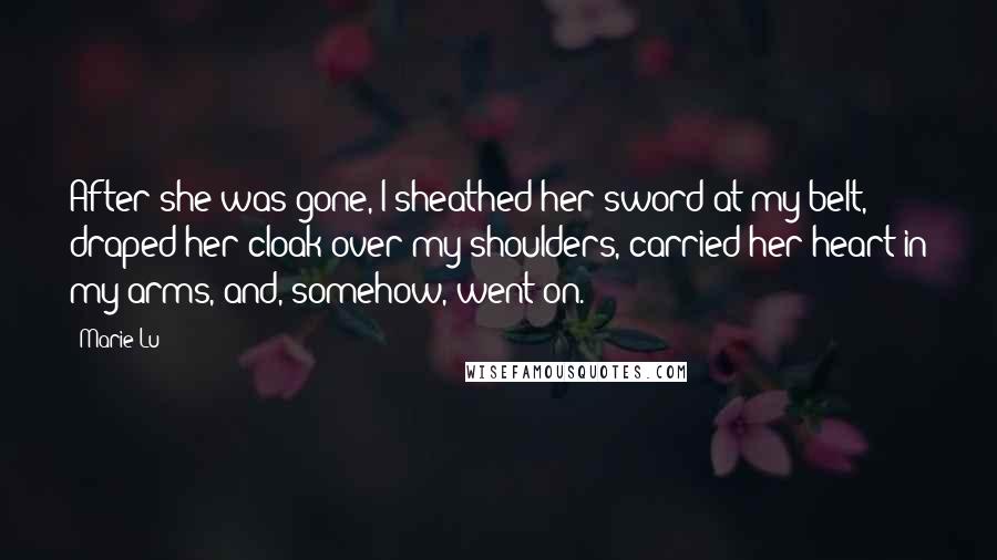 Marie Lu Quotes: After she was gone, I sheathed her sword at my belt, draped her cloak over my shoulders, carried her heart in my arms, and, somehow, went on.