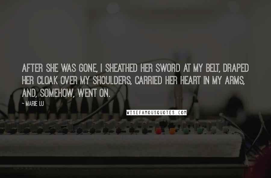 Marie Lu Quotes: After she was gone, I sheathed her sword at my belt, draped her cloak over my shoulders, carried her heart in my arms, and, somehow, went on.