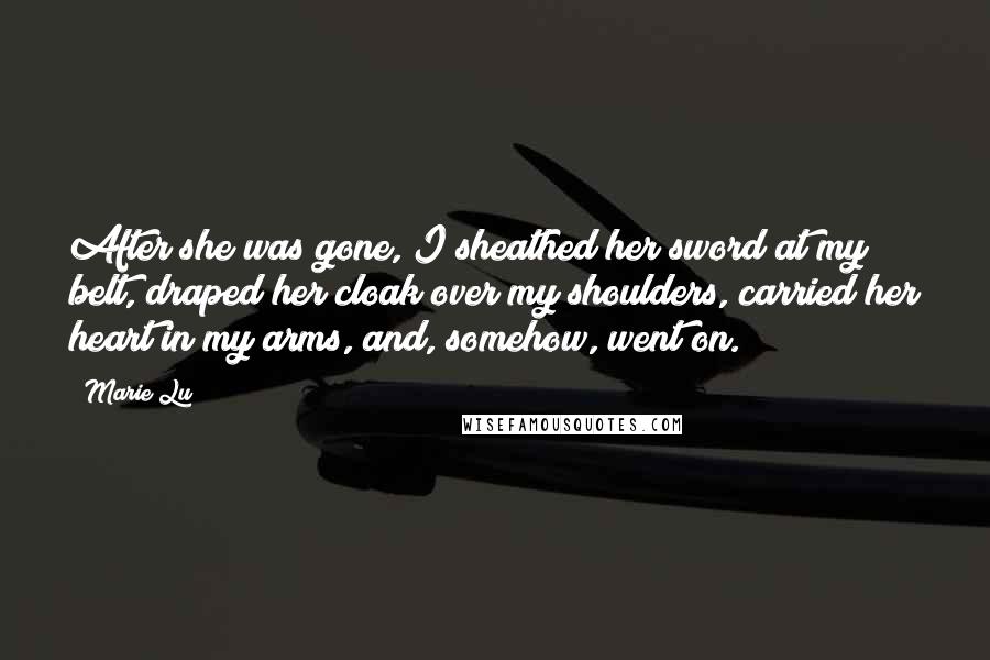 Marie Lu Quotes: After she was gone, I sheathed her sword at my belt, draped her cloak over my shoulders, carried her heart in my arms, and, somehow, went on.