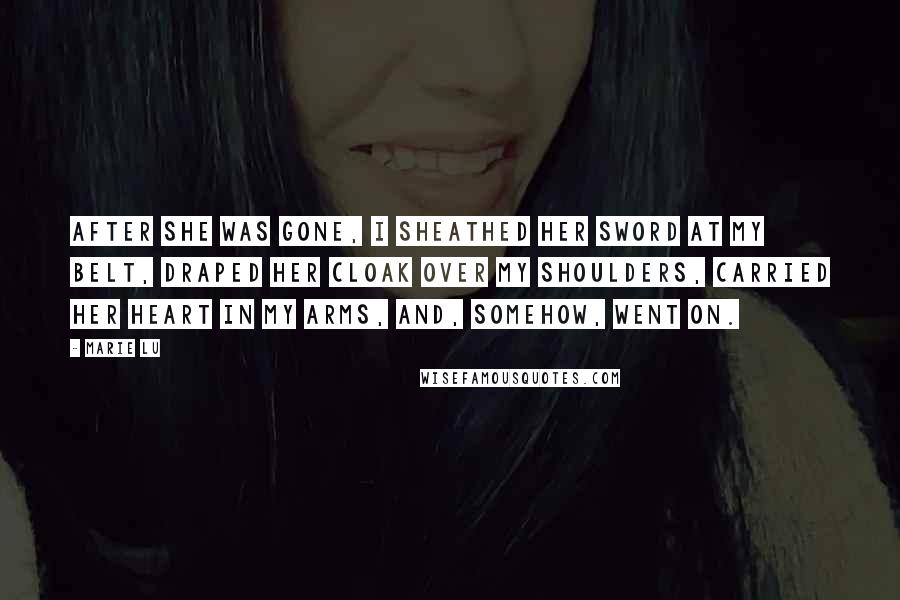 Marie Lu Quotes: After she was gone, I sheathed her sword at my belt, draped her cloak over my shoulders, carried her heart in my arms, and, somehow, went on.