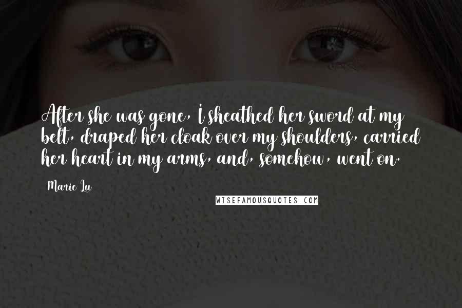 Marie Lu Quotes: After she was gone, I sheathed her sword at my belt, draped her cloak over my shoulders, carried her heart in my arms, and, somehow, went on.