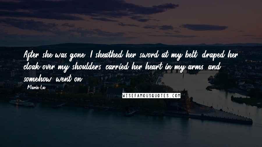 Marie Lu Quotes: After she was gone, I sheathed her sword at my belt, draped her cloak over my shoulders, carried her heart in my arms, and, somehow, went on.