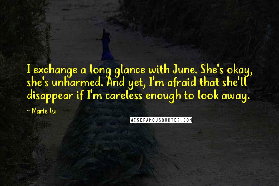 Marie Lu Quotes: I exchange a long glance with June. She's okay, she's unharmed. And yet, I'm afraid that she'll disappear if I'm careless enough to look away.