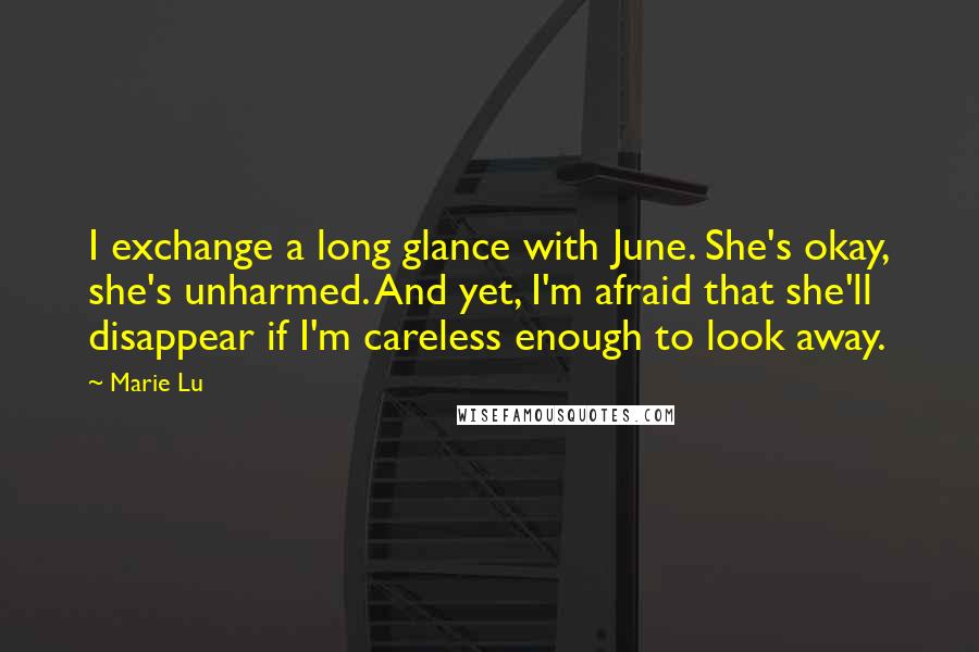 Marie Lu Quotes: I exchange a long glance with June. She's okay, she's unharmed. And yet, I'm afraid that she'll disappear if I'm careless enough to look away.