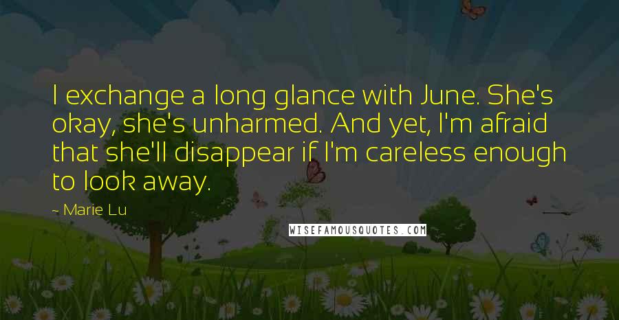 Marie Lu Quotes: I exchange a long glance with June. She's okay, she's unharmed. And yet, I'm afraid that she'll disappear if I'm careless enough to look away.