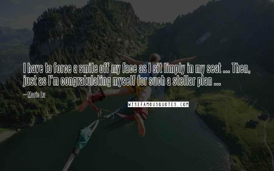 Marie Lu Quotes: I have to force a smile off my face as I sit limply in my seat ... Then, just as I'm congratulating myself for such a stellar plan ...