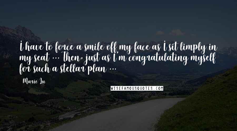 Marie Lu Quotes: I have to force a smile off my face as I sit limply in my seat ... Then, just as I'm congratulating myself for such a stellar plan ...