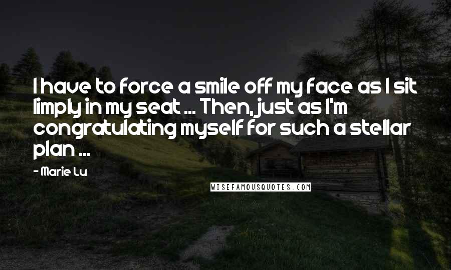 Marie Lu Quotes: I have to force a smile off my face as I sit limply in my seat ... Then, just as I'm congratulating myself for such a stellar plan ...