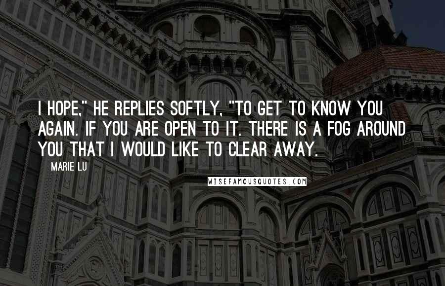 Marie Lu Quotes: I hope," he replies softly, "to get to know you again. If you are open to it. There is a fog around you that I would like to clear away.