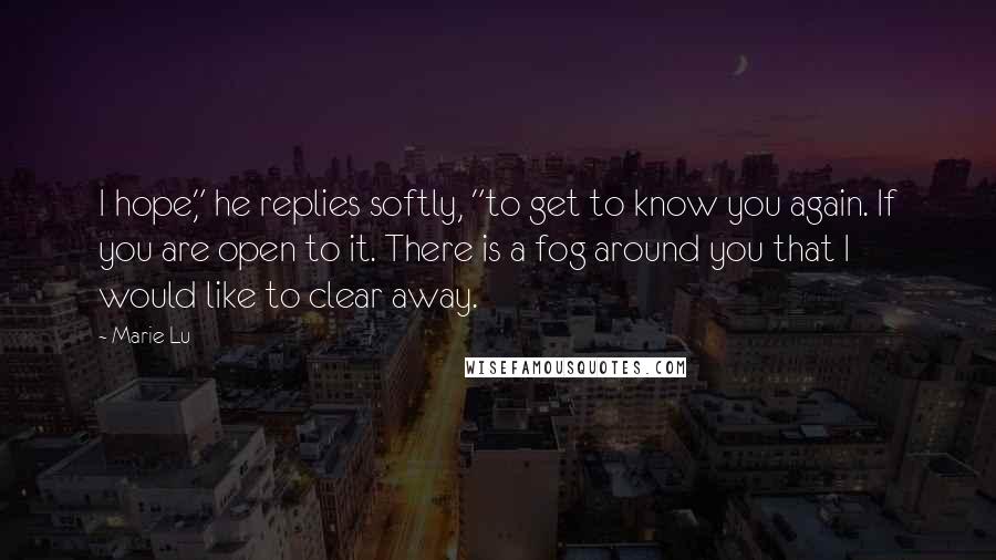 Marie Lu Quotes: I hope," he replies softly, "to get to know you again. If you are open to it. There is a fog around you that I would like to clear away.