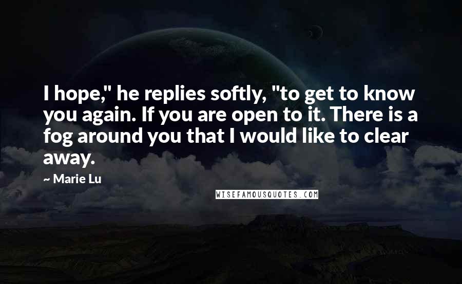 Marie Lu Quotes: I hope," he replies softly, "to get to know you again. If you are open to it. There is a fog around you that I would like to clear away.