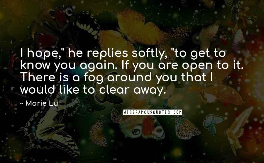 Marie Lu Quotes: I hope," he replies softly, "to get to know you again. If you are open to it. There is a fog around you that I would like to clear away.