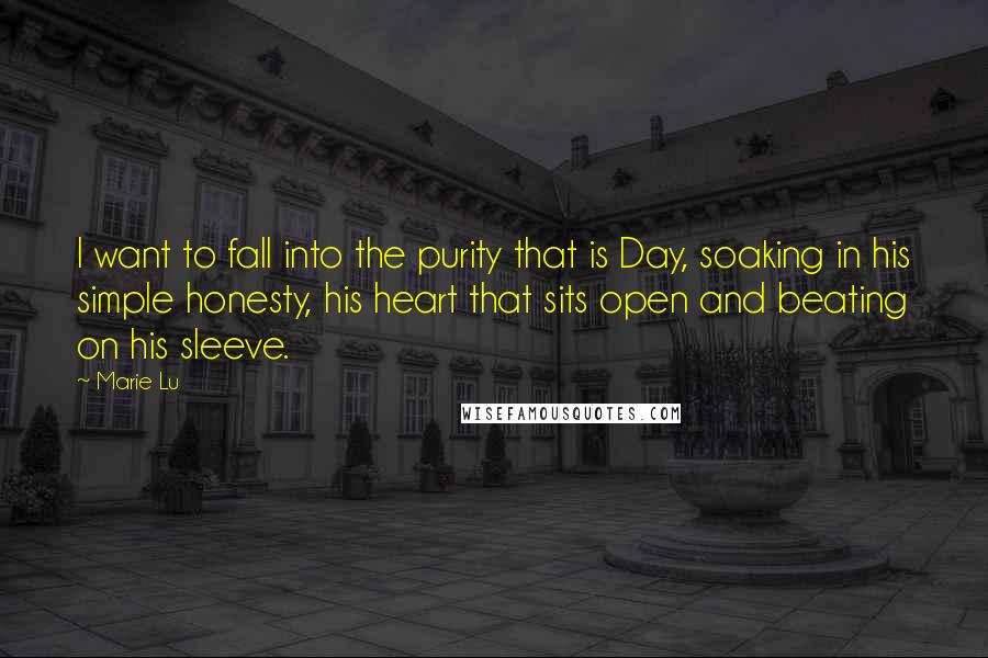 Marie Lu Quotes: I want to fall into the purity that is Day, soaking in his simple honesty, his heart that sits open and beating on his sleeve.