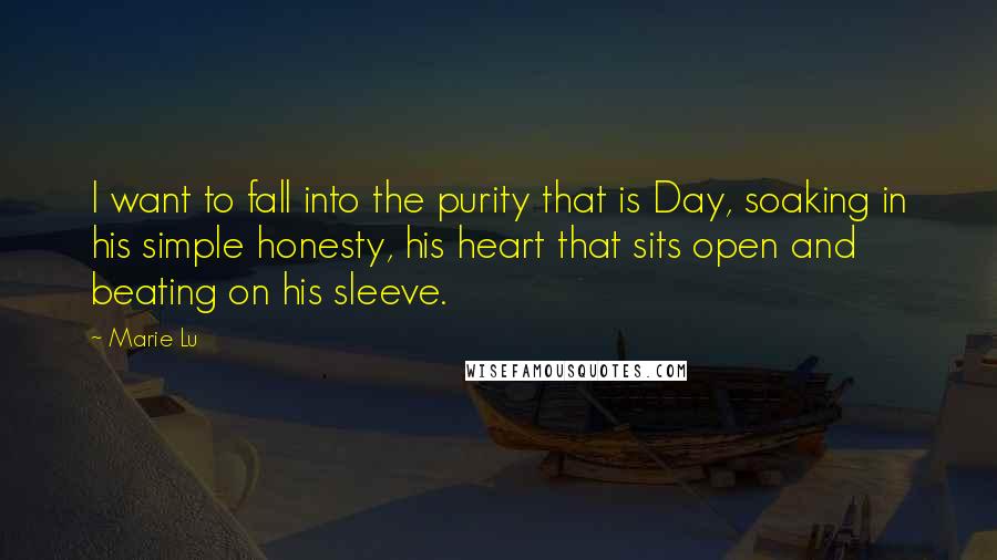 Marie Lu Quotes: I want to fall into the purity that is Day, soaking in his simple honesty, his heart that sits open and beating on his sleeve.