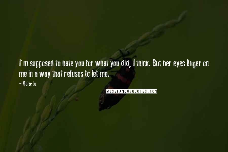 Marie Lu Quotes: I'm supposed to hate you for what you did, I think. But her eyes linger on me in a way that refuses to let me.