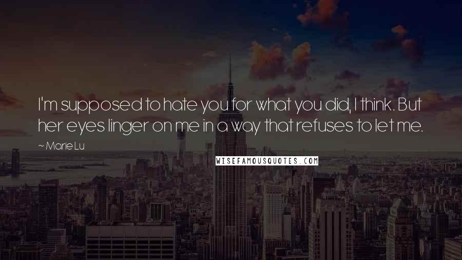 Marie Lu Quotes: I'm supposed to hate you for what you did, I think. But her eyes linger on me in a way that refuses to let me.