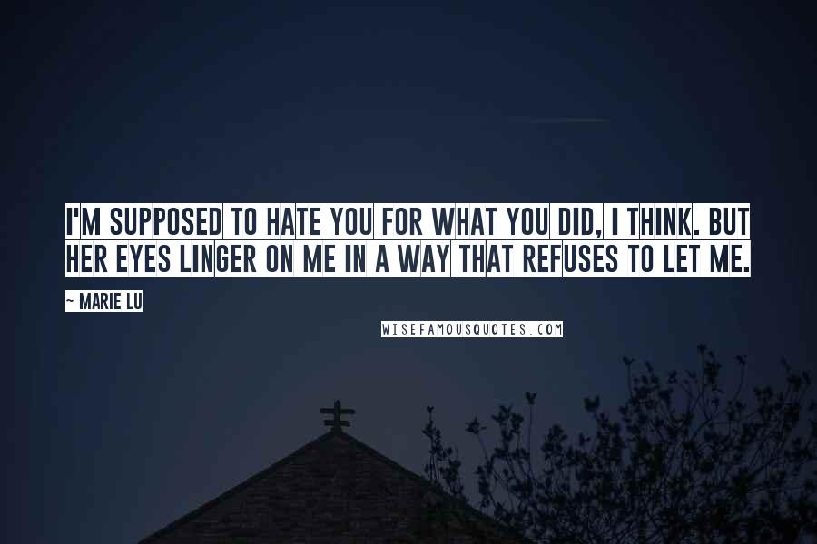 Marie Lu Quotes: I'm supposed to hate you for what you did, I think. But her eyes linger on me in a way that refuses to let me.