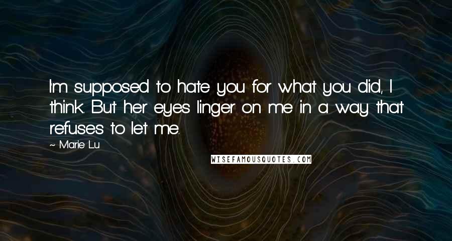 Marie Lu Quotes: I'm supposed to hate you for what you did, I think. But her eyes linger on me in a way that refuses to let me.