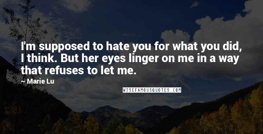 Marie Lu Quotes: I'm supposed to hate you for what you did, I think. But her eyes linger on me in a way that refuses to let me.