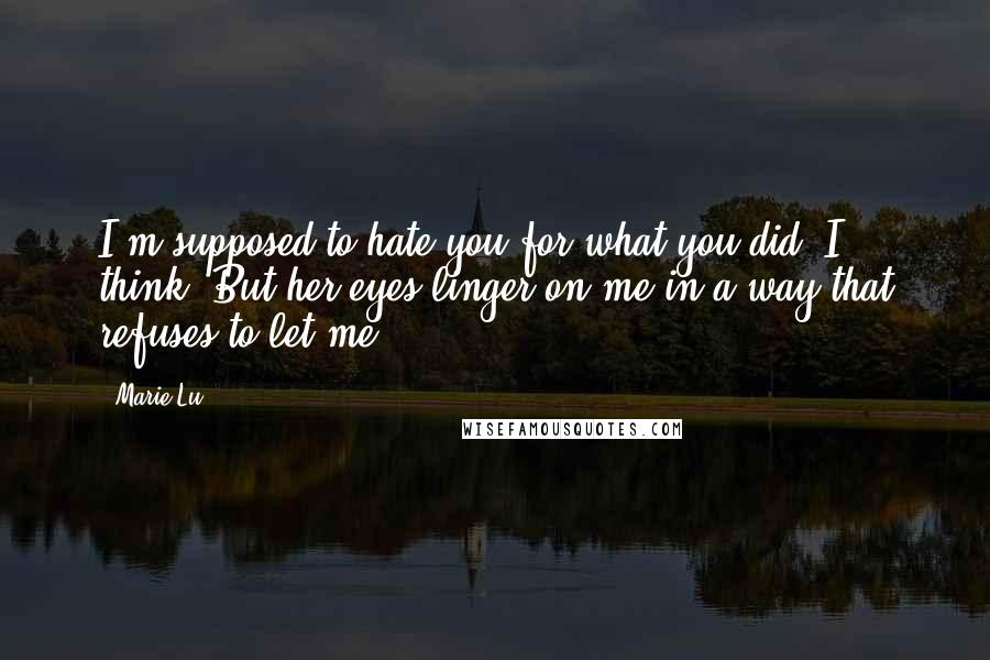 Marie Lu Quotes: I'm supposed to hate you for what you did, I think. But her eyes linger on me in a way that refuses to let me.