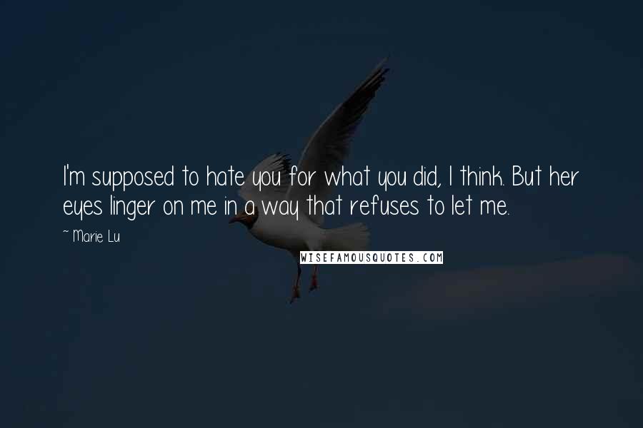 Marie Lu Quotes: I'm supposed to hate you for what you did, I think. But her eyes linger on me in a way that refuses to let me.